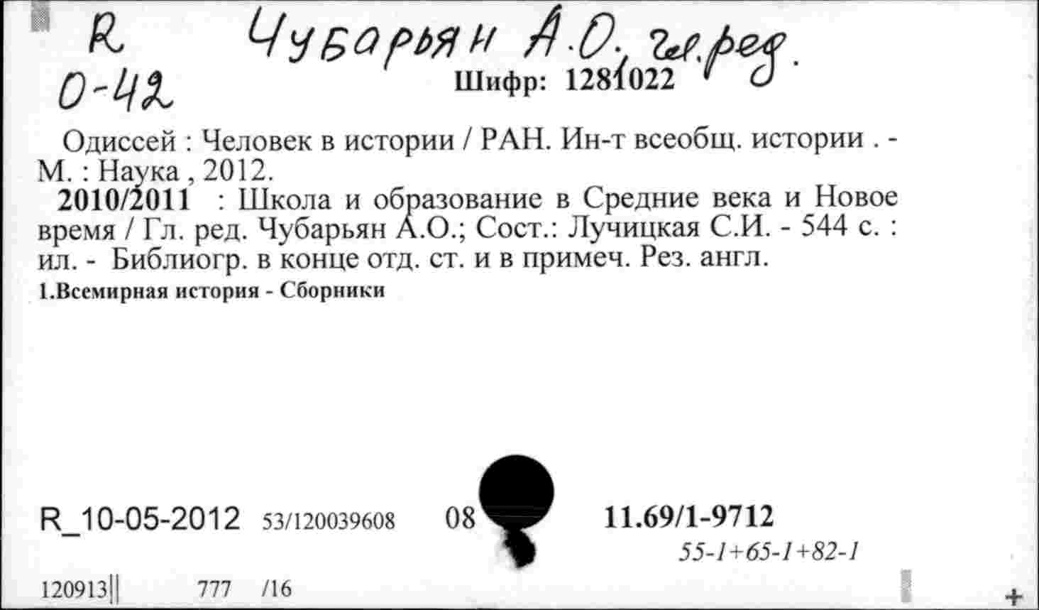 ﻿£ чТбормн АО-, ъг./ш Шифр: 1281022 ' С)
Одиссей : Человек в истории / РАН. Ин-т всеобщ, истории . -М. : Наука ,2012.
2010/2011 : Школа и образование в Средние века и Новое время / Гл. ред. Чубарьян А.О.; Сост.: Лучицкая С.И. - 544 с. : ил. - Библиогр. в конце отд. ст. и в примеч. Рез. англ.
1.Всемирная история - Сборники
И_10-05-2012 53/120039608
120913Ц	777 /16
11.69/1-9712
55-1+65-1+82-1